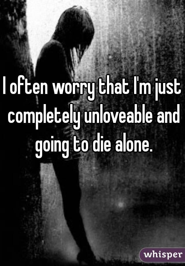 I often worry that I'm just completely unloveable and going to die alone.