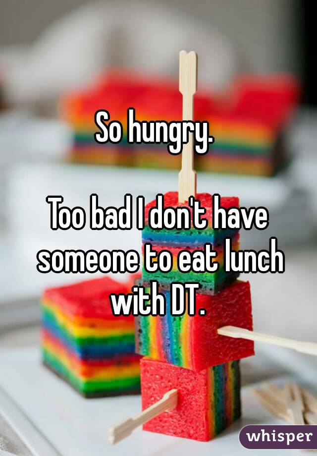 So hungry. 

Too bad I don't have someone to eat lunch with DT. 