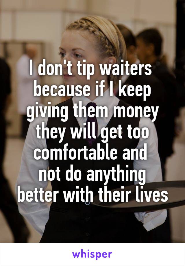 I don't tip waiters 
because if I keep giving them money they will get too comfortable and 
not do anything better with their lives