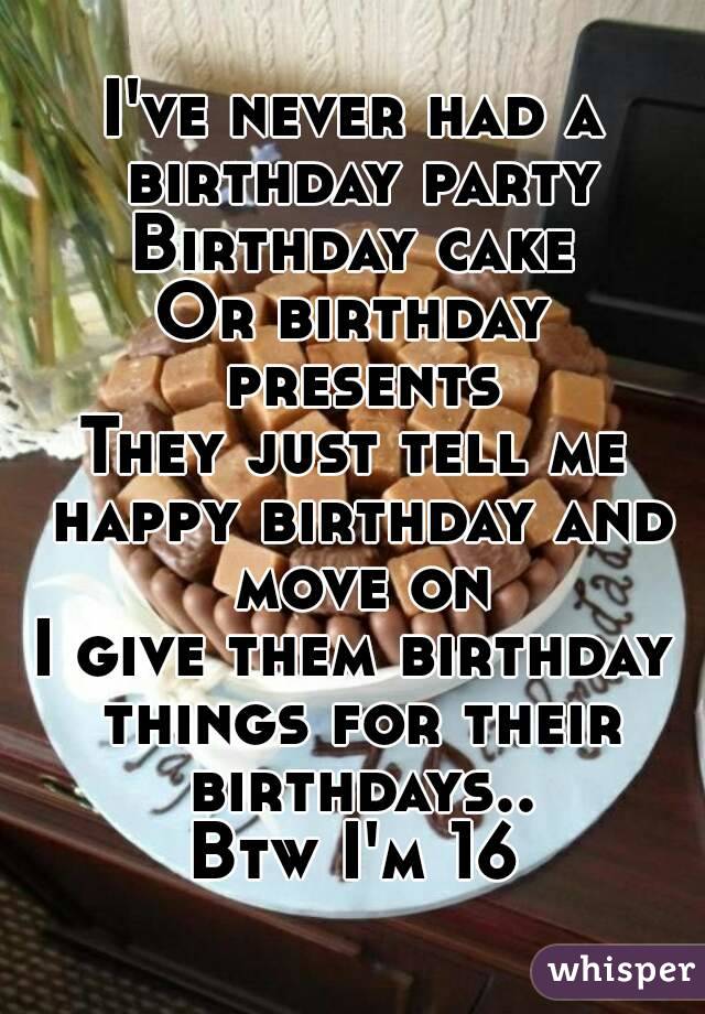 I've never had a birthday party
Birthday cake
Or birthday presents
They just tell me happy birthday and move on
I give them birthday things for their birthdays..
Btw I'm 16
