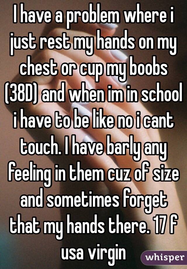 I have a problem where i just rest my hands on my chest or cup my boobs (38D) and when im in school i have to be like no i cant touch. I have barly any feeling in them cuz of size and sometimes forget that my hands there. 17 f usa virgin
