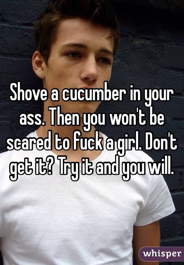 Shove a cucumber in your ass. Then you won't be scared to fuck a girl. Don't get it? Try it and you will. 