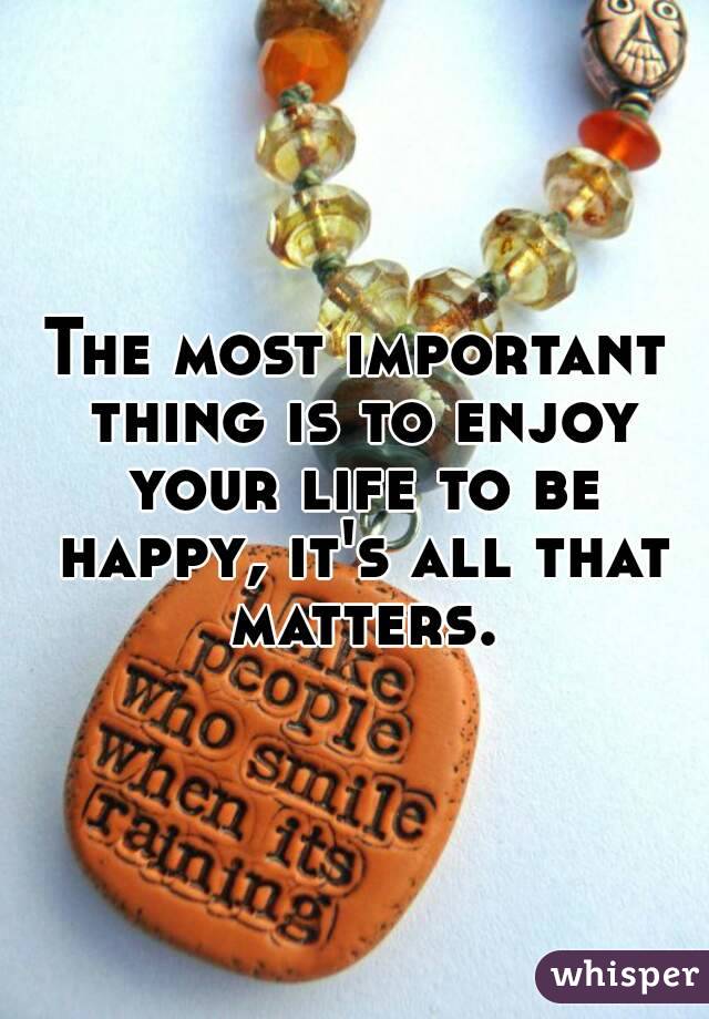 The most important thing is to enjoy your life to be happy, it's all that matters.