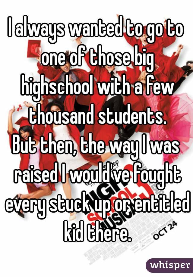 I always wanted to go to one of those big highschool with a few thousand students.
But then, the way I was raised I would've fought every stuck up or entitled kid there.