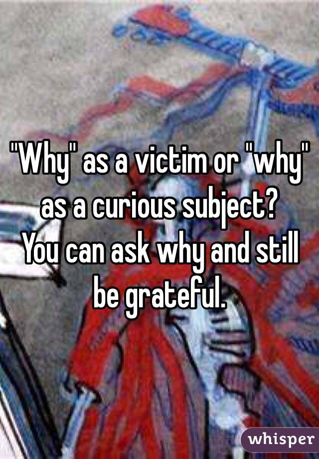 "Why" as a victim or "why" as a curious subject?
You can ask why and still be grateful.