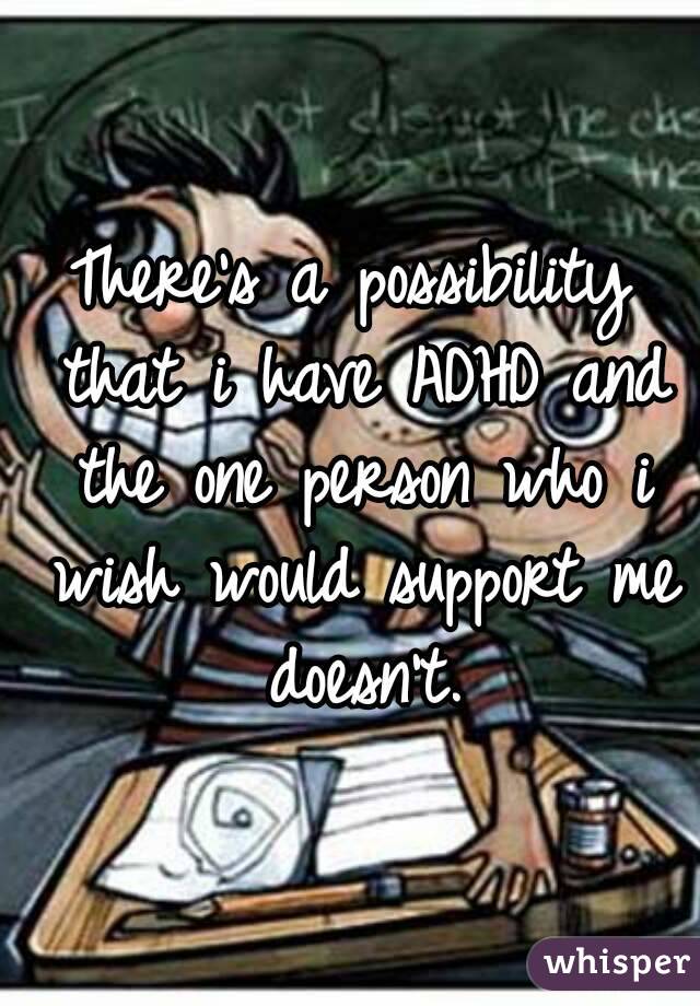 There's a possibility that i have ADHD and the one person who i wish would support me doesn't.