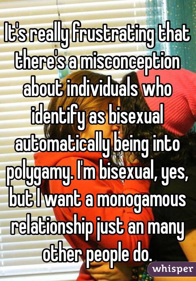 It's really frustrating that there's a misconception about individuals who identify as bisexual automatically being into polygamy. I'm bisexual, yes, but I want a monogamous relationship just an many other people do.