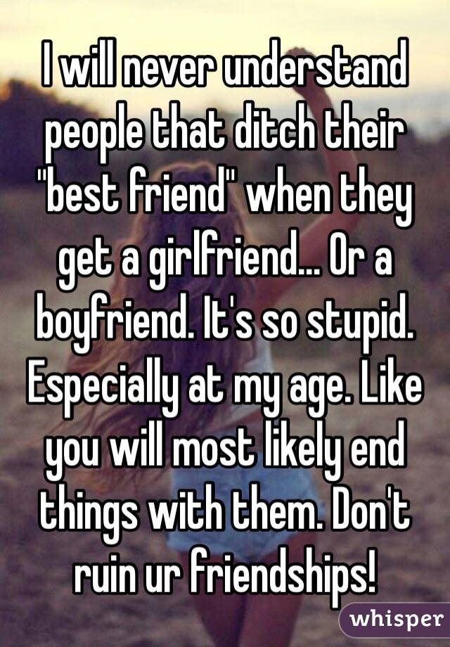 I will never understand people that ditch their "best friend" when they get a girlfriend... Or a boyfriend. It's so stupid. Especially at my age. Like you will most likely end things with them. Don't ruin ur friendships! 
