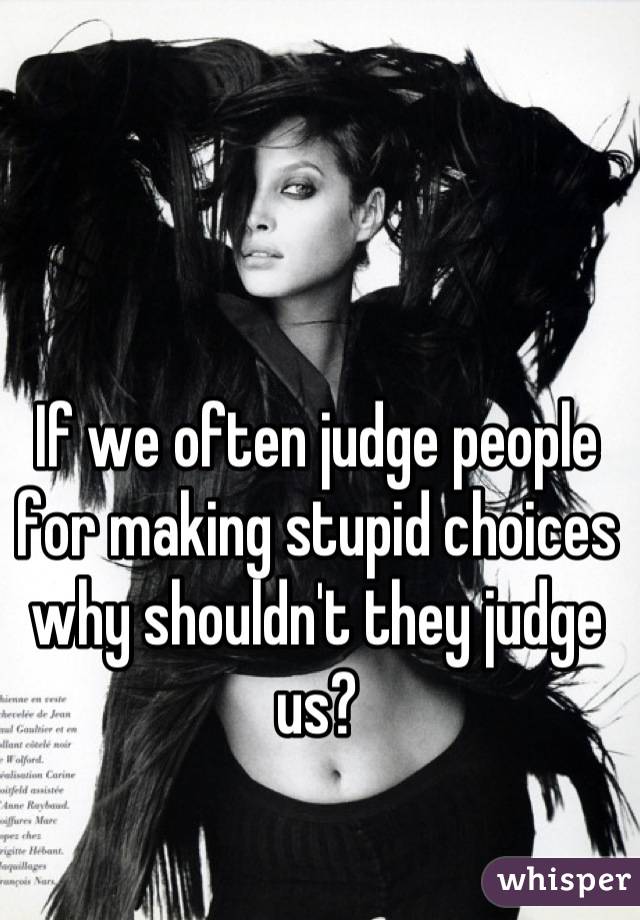 If we often judge people for making stupid choices why shouldn't they judge us?