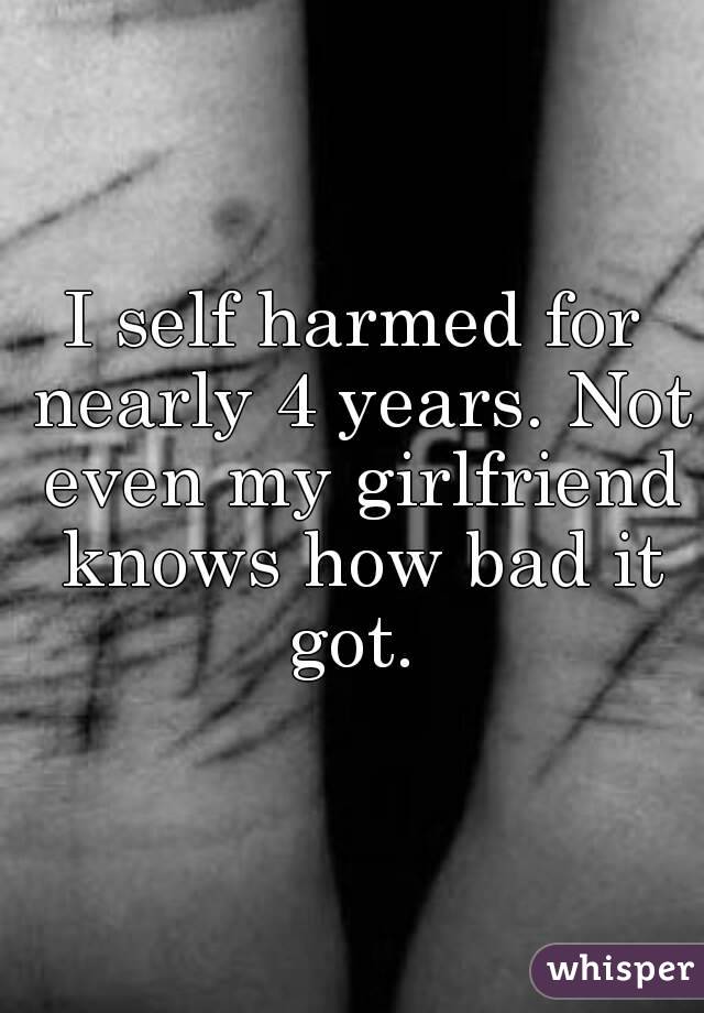 I self harmed for nearly 4 years. Not even my girlfriend knows how bad it got. 