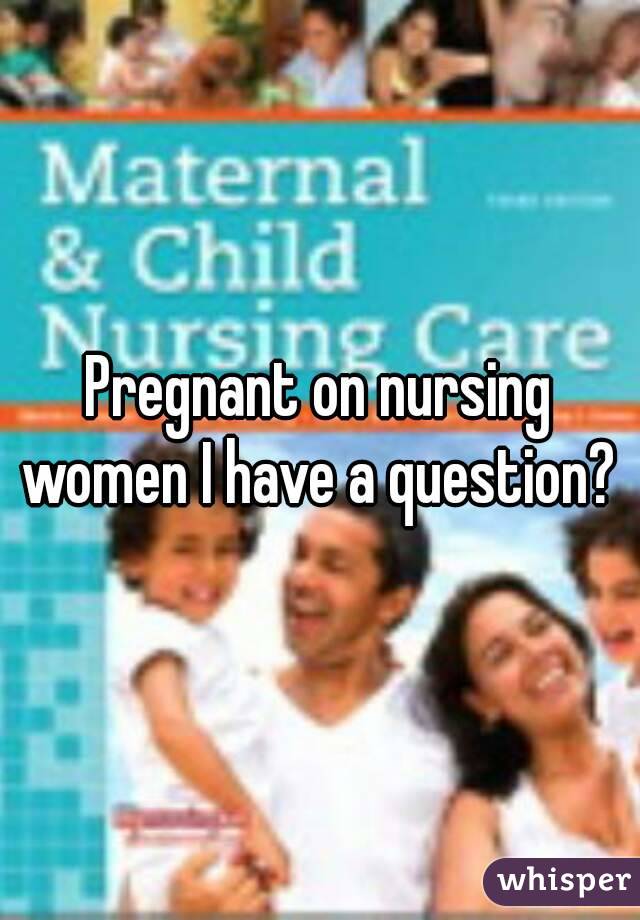 Pregnant on nursing women I have a question? 