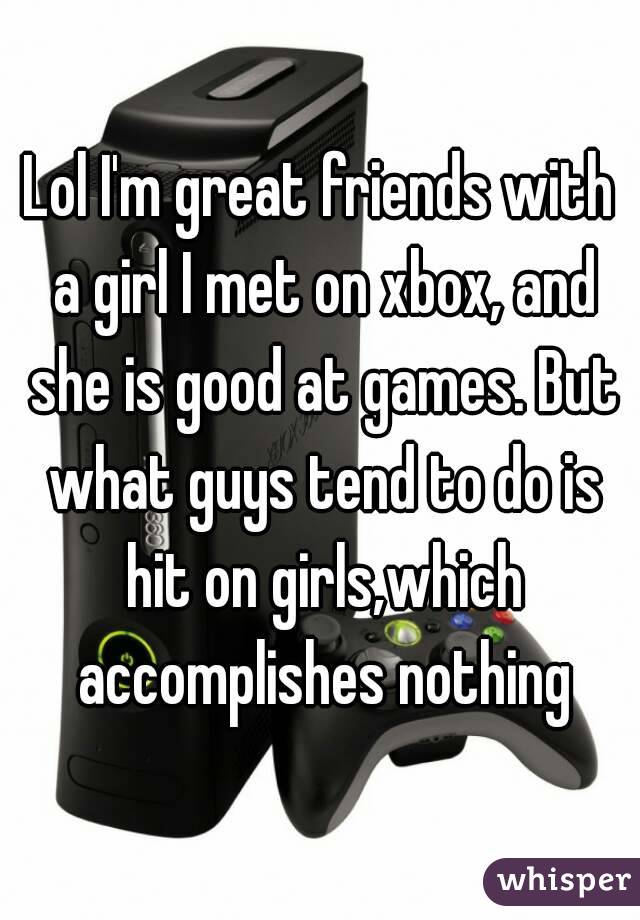 Lol I'm great friends with a girl I met on xbox, and she is good at games. But what guys tend to do is hit on girls,which accomplishes nothing
