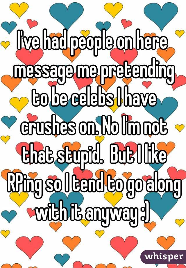 I've had people on here message me pretending to be celebs I have crushes on. No I'm not that stupid.  But I like RPing so I tend to go along with it anyway :) 