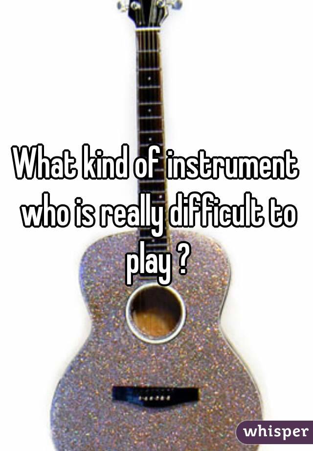 What kind of instrument who is really difficult to play ?