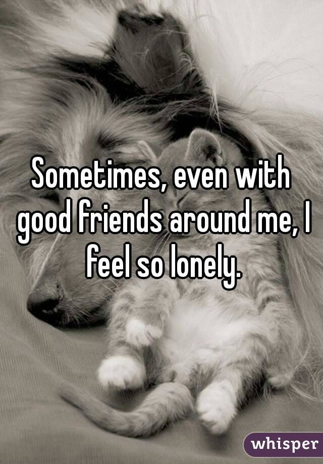 Sometimes, even with good friends around me, I feel so lonely.