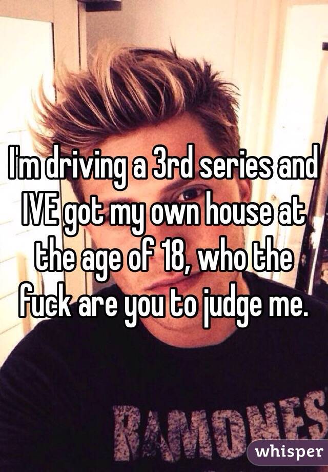 I'm driving a 3rd series and IVE got my own house at the age of 18, who the fuck are you to judge me. 