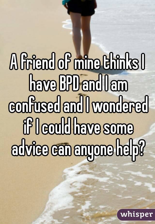 A friend of mine thinks I have BPD and I am confused and I wondered if I could have some advice can anyone help?
