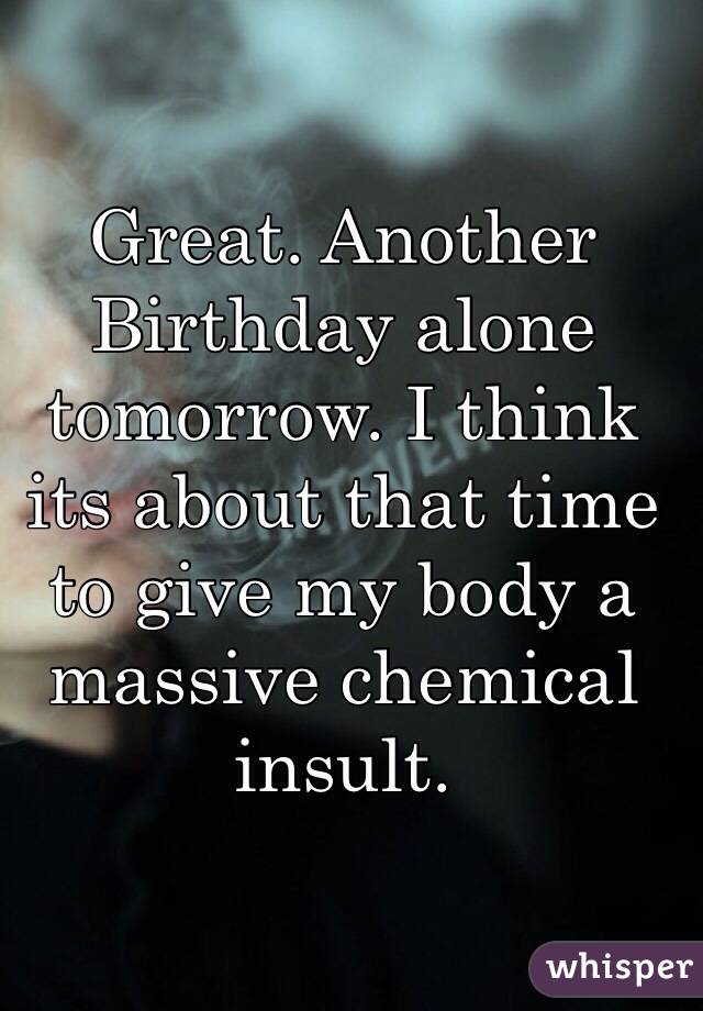 Great. Another Birthday alone tomorrow. I think its about that time to give my body a massive chemical insult. 