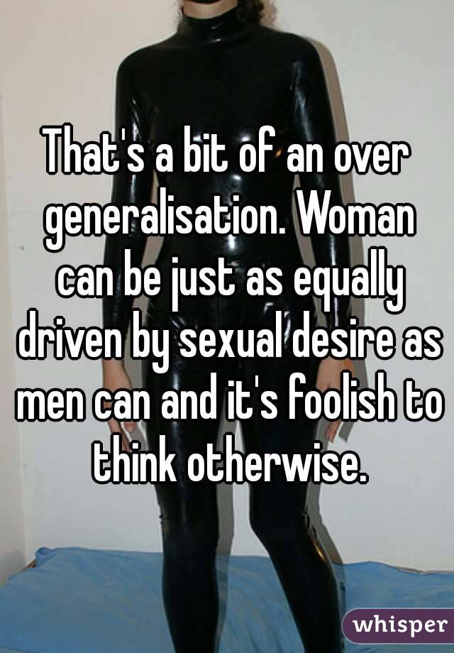 That's a bit of an over generalisation. Woman can be just as equally driven by sexual desire as men can and it's foolish to think otherwise.