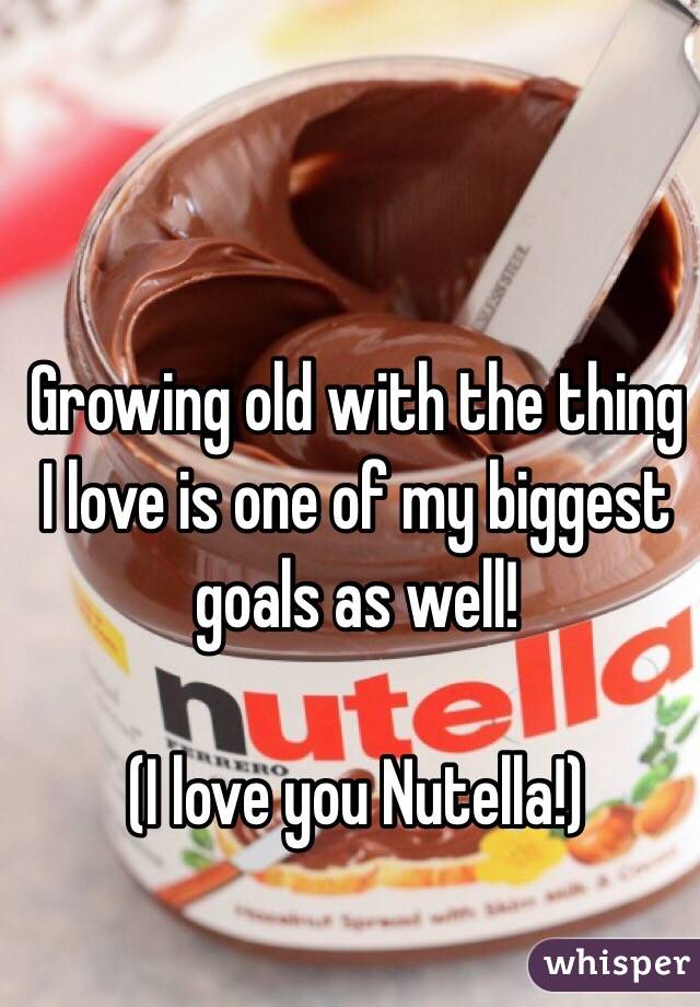 Growing old with the thing I love is one of my biggest goals as well! 

(I love you Nutella!)