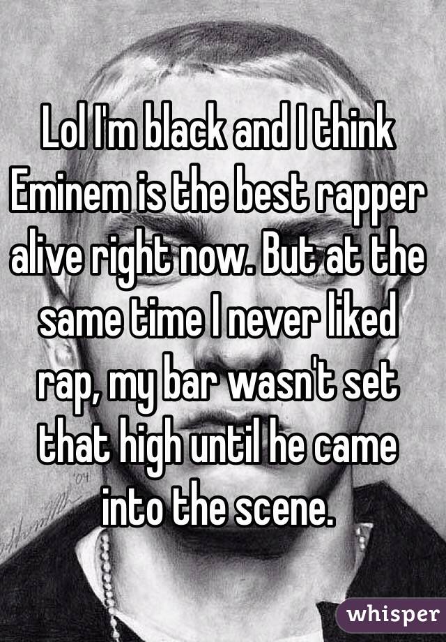 Lol I'm black and I think Eminem is the best rapper alive right now. But at the same time I never liked rap, my bar wasn't set that high until he came into the scene.