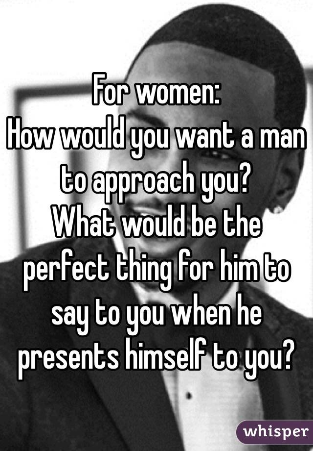 For women:
How would you want a man to approach you?
What would be the perfect thing for him to say to you when he presents himself to you?