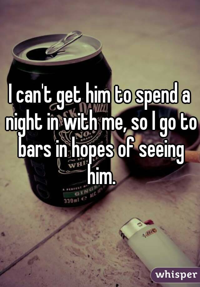 I can't get him to spend a night in with me, so I go to bars in hopes of seeing him.