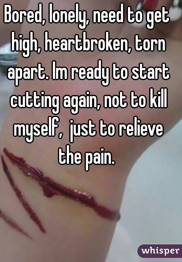 Bored, lonely, need to get high, heartbroken, torn apart. Im ready to start cutting again, not to kill myself,  just to relieve the pain. 