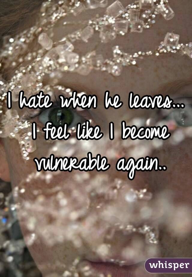 I hate when he leaves... I feel like I become vulnerable again..
