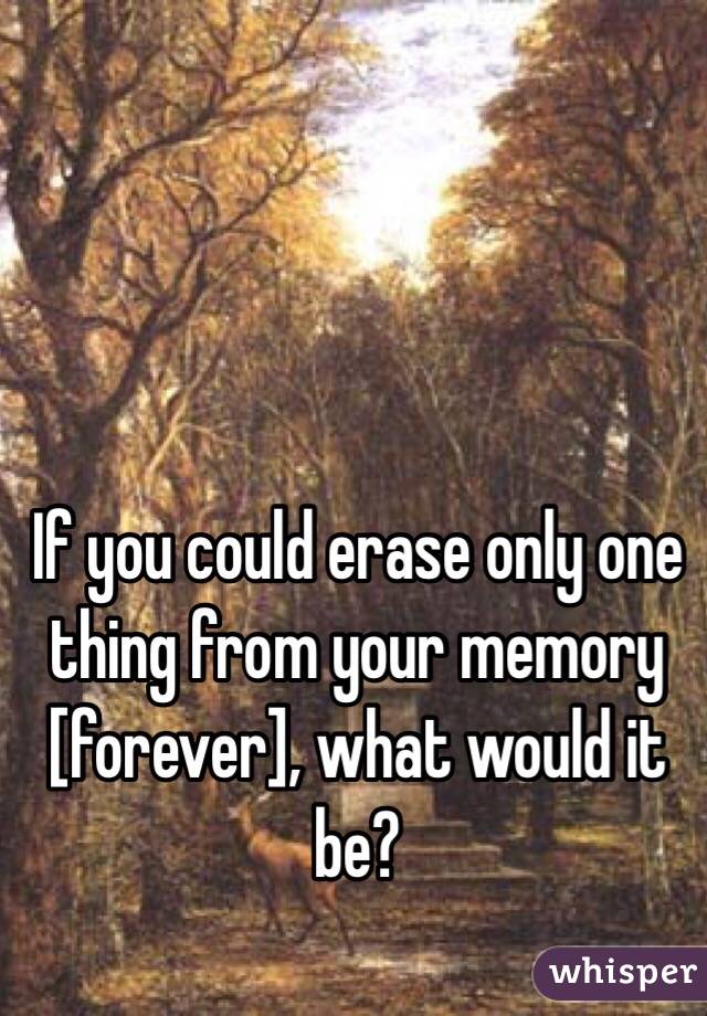 If you could erase only one thing from your memory [forever], what would it be?