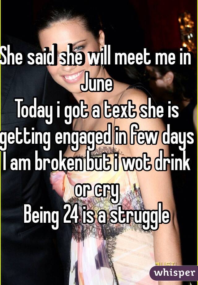 She said she will meet me in June 
Today i got a text she is getting engaged in few days
I am broken but i wot drink or cry
Being 24 is a struggle