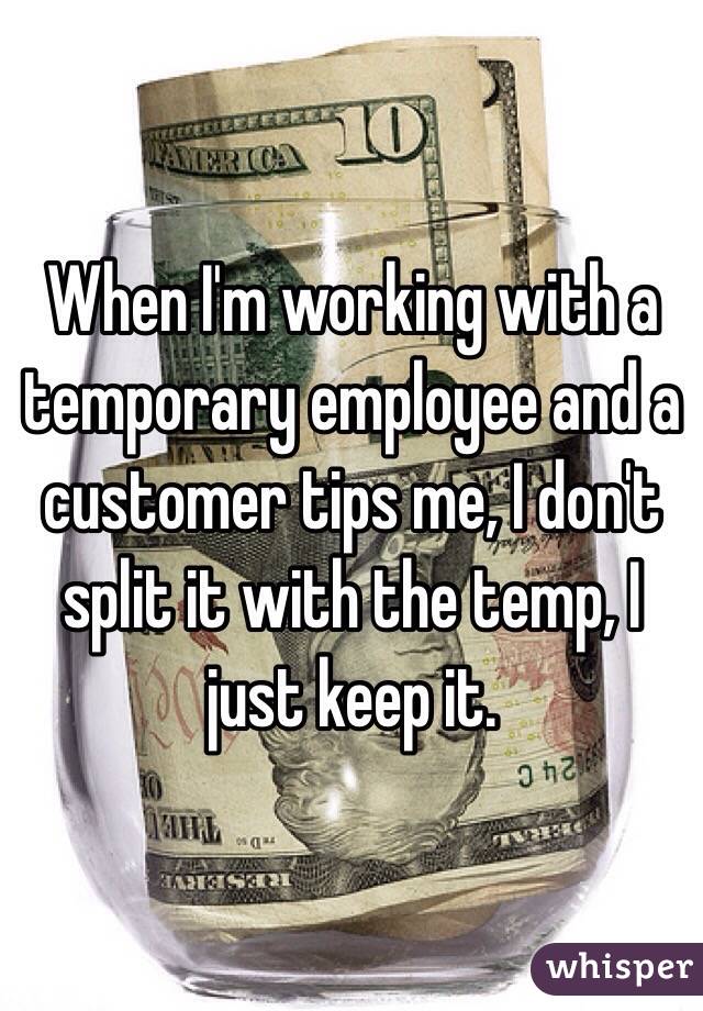 When I'm working with a temporary employee and a customer tips me, I don't split it with the temp, I just keep it.