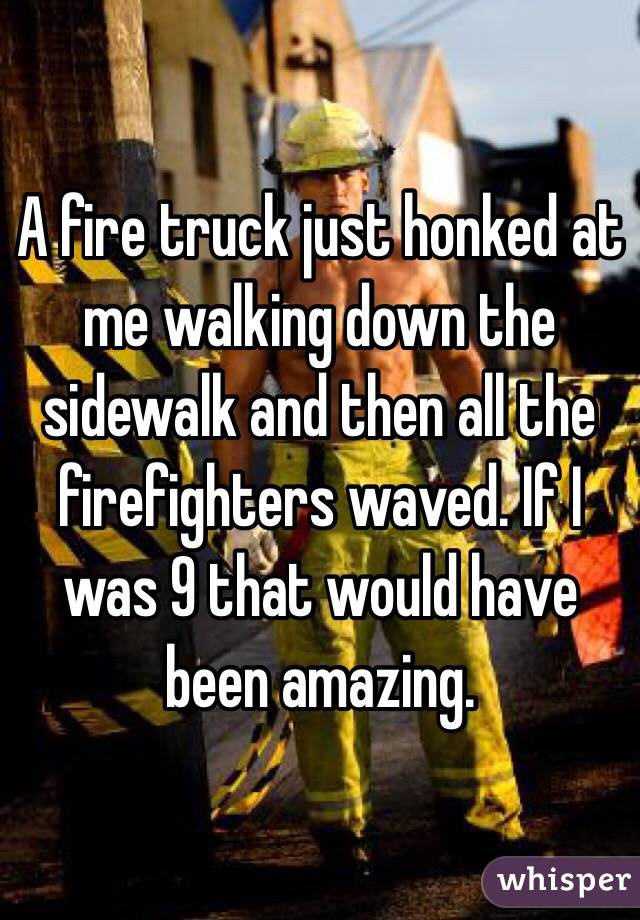 A fire truck just honked at me walking down the sidewalk and then all the firefighters waved. If I was 9 that would have been amazing.