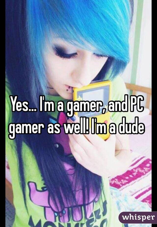Yes... I'm a gamer, and PC gamer as well! I'm a dude