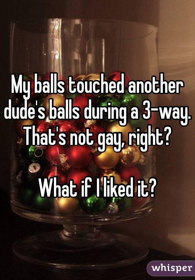 My balls touched another dude's balls during a 3-way. That's not gay, right?

What if I liked it?