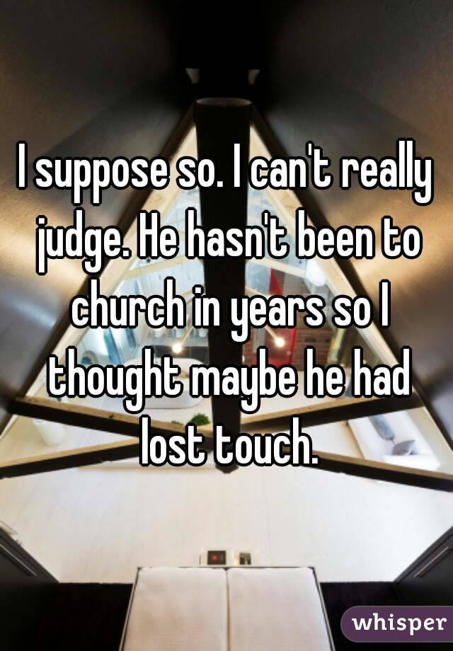 I suppose so. I can't really judge. He hasn't been to church in years so I thought maybe he had lost touch.