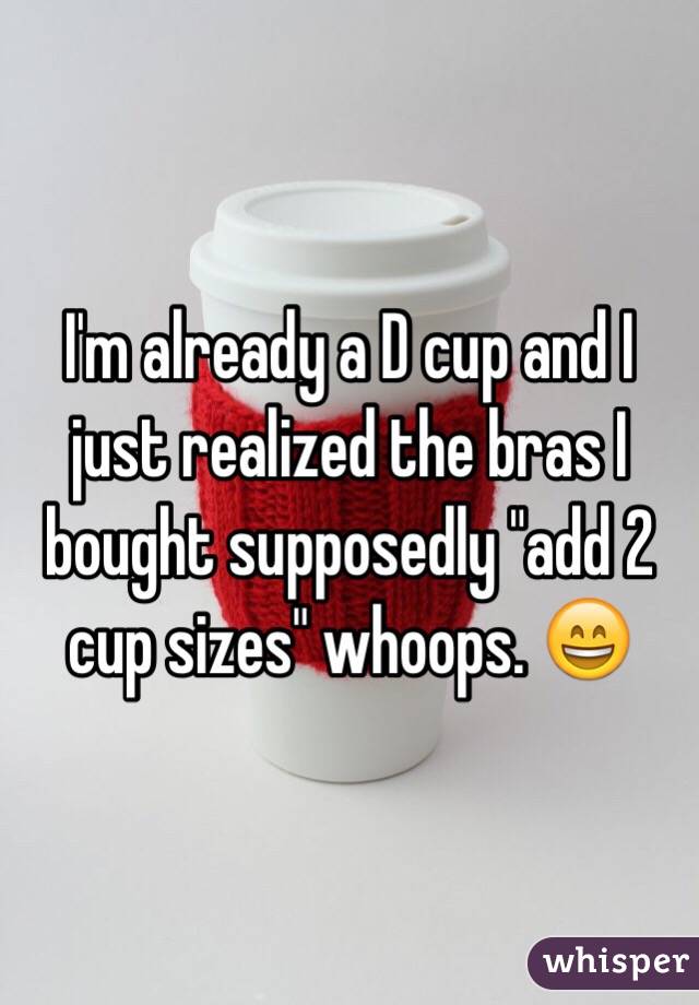 I'm already a D cup and I just realized the bras I bought supposedly "add 2 cup sizes" whoops. 😄