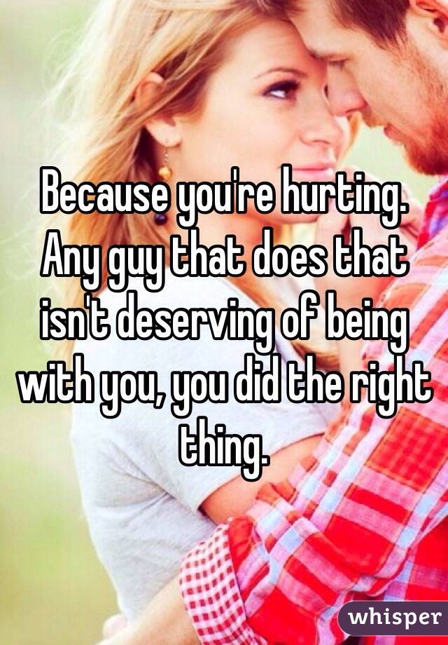 Because you're hurting. Any guy that does that isn't deserving of being with you, you did the right thing.