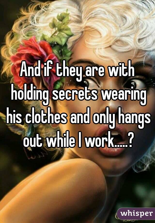 And if they are with holding secrets wearing his clothes and only hangs out while I work.....?