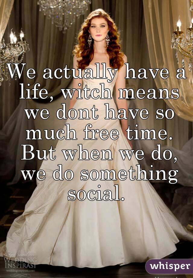 We actually have a life, witch means we dont have so much free time. But when we do, we do something social. 