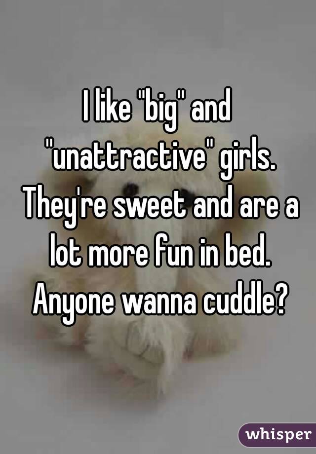I like "big" and "unattractive" girls. They're sweet and are a lot more fun in bed. Anyone wanna cuddle?