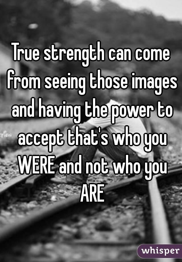 True strength can come from seeing those images and having the power to accept that's who you WERE and not who you ARE