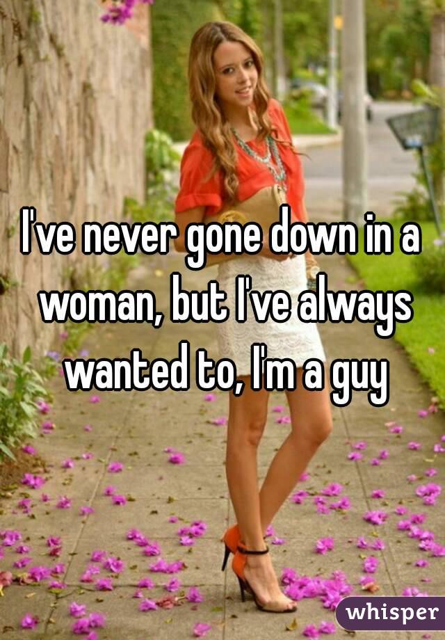 I've never gone down in a woman, but I've always wanted to, I'm a guy