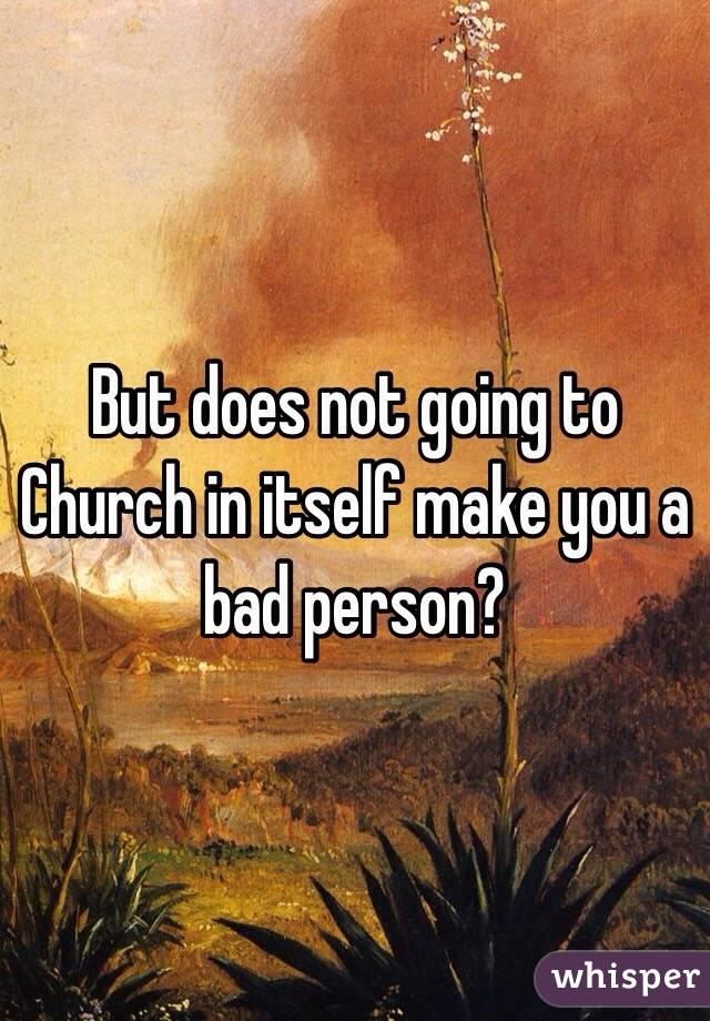 But does not going to Church in itself make you a bad person?