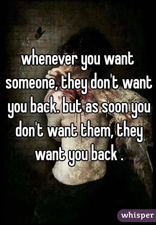 whenever you want someone, they don't want you back. but as soon you don't want them, they want you back .
