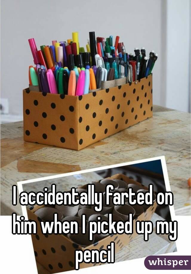 I accidentally farted on him when I picked up my pencil