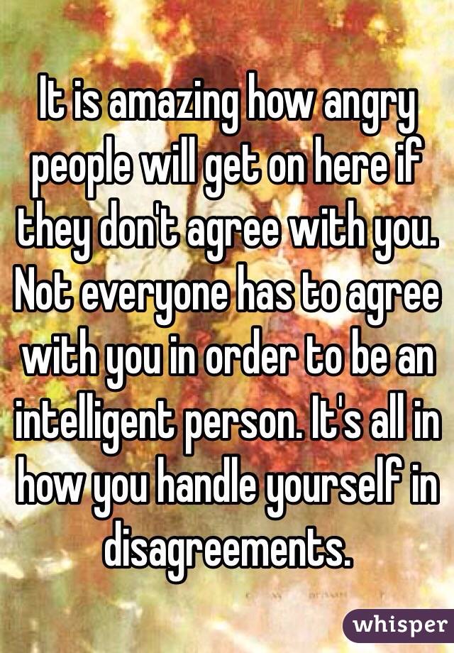 It is amazing how angry people will get on here if they don't agree with you. Not everyone has to agree with you in order to be an intelligent person. It's all in how you handle yourself in disagreements. 