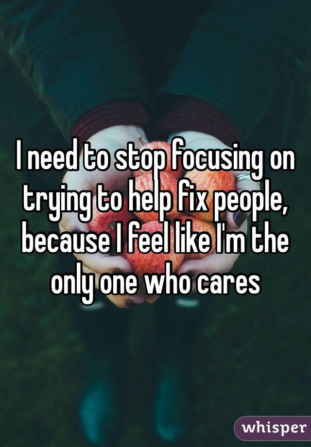 I need to stop focusing on trying to help fix people, because I feel like I'm the only one who cares