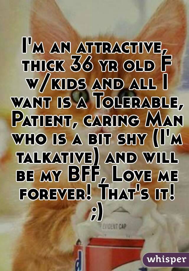 I'm an attractive, thick 36 yr old F w/kids and all I want is a Tolerable, Patient, caring Man who is a bit shy (I'm talkative) and will be my BFF, Love me forever! That's it! ;)