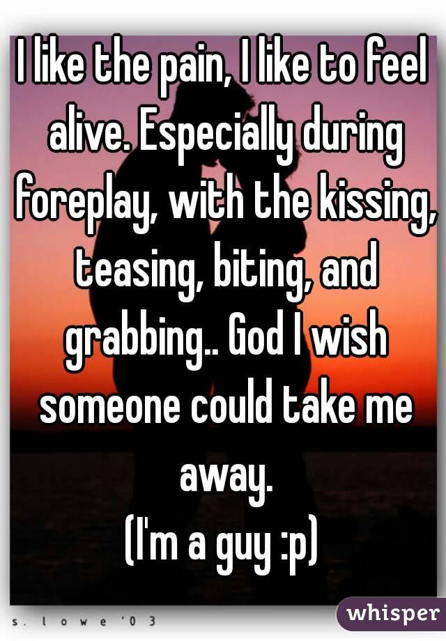 I like the pain, I like to feel alive. Especially during foreplay, with the kissing, teasing, biting, and grabbing.. God I wish someone could take me away.
(I'm a guy :p)
